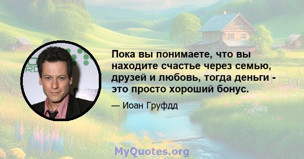 Пока вы понимаете, что вы находите счастье через семью, друзей и любовь, тогда деньги - это просто хороший бонус.