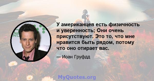 У американцев есть физичность и уверенность; Они очень присутствуют. Это то, что мне нравится быть рядом, потому что оно отирает вас.