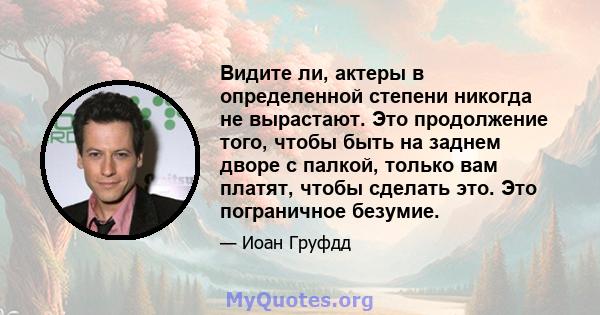 Видите ли, актеры в определенной степени никогда не вырастают. Это продолжение того, чтобы быть на заднем дворе с палкой, только вам платят, чтобы сделать это. Это пограничное безумие.