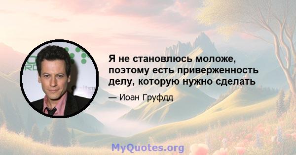 Я не становлюсь моложе, поэтому есть приверженность делу, которую нужно сделать