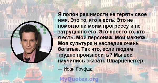 Я полон решимости не терять свое имя. Это то, кто я есть. Это не помогло ни моим прогрессу и не затрудняло его. Это просто то, кто я есть. Мой персонаж. Мой макияж. Моя культура и наследие очень богатые. Так что, если