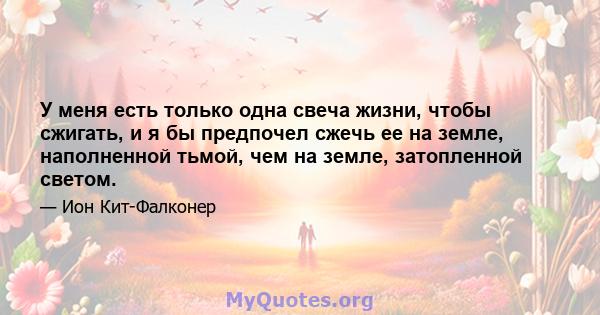 У меня есть только одна свеча жизни, чтобы сжигать, и я бы предпочел сжечь ее на земле, наполненной тьмой, чем на земле, затопленной светом.