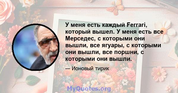 У меня есть каждый Ferrari, который вышел. У меня есть все Мерседес, с которыми они вышли, все ягуары, с которыми они вышли, все поршни, с которыми они вышли.