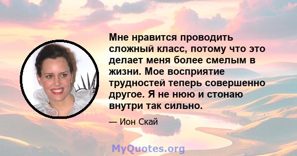 Мне нравится проводить сложный класс, потому что это делает меня более смелым в жизни. Мое восприятие трудностей теперь совершенно другое. Я не нюю и стонаю внутри так сильно.