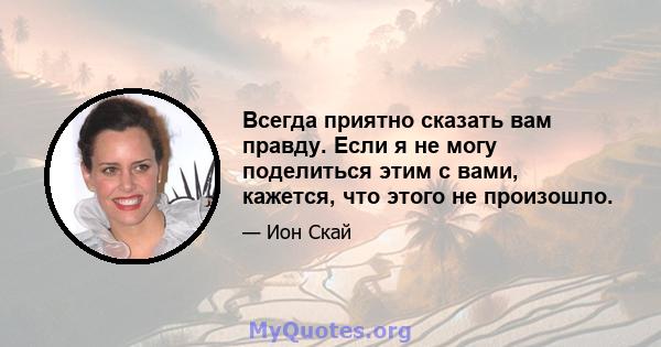 Всегда приятно сказать вам правду. Если я не могу поделиться этим с вами, кажется, что этого не произошло.