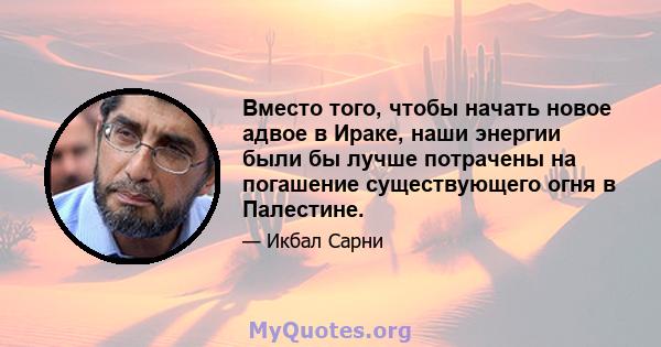 Вместо того, чтобы начать новое адвое в Ираке, наши энергии были бы лучше потрачены на погашение существующего огня в Палестине.