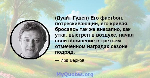 (Дуайт Гуден) Его фастбол, потрескивающий, его кривая, бросаясь так же внезапно, как утка, выстрел в воздухе, начал свой обвинение в третьем отмеченном наградах сезоне подряд.