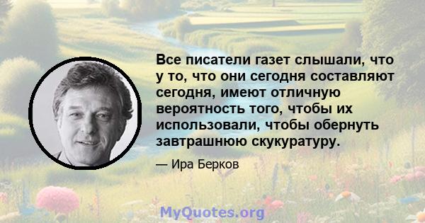 Все писатели газет слышали, что у то, что они сегодня составляют сегодня, имеют отличную вероятность того, чтобы их использовали, чтобы обернуть завтрашнюю скукуратуру.