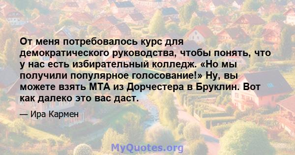 От меня потребовалось курс для демократического руководства, чтобы понять, что у нас есть избирательный колледж. «Но мы получили популярное голосование!» Ну, вы можете взять MTA из Дорчестера в Бруклин. Вот как далеко