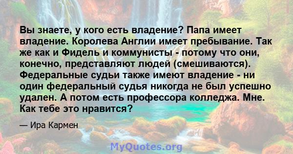 Вы знаете, у кого есть владение? Папа имеет владение. Королева Англии имеет пребывание. Так же как и Фидель и коммунисты - потому что они, конечно, представляют людей (смешиваются). Федеральные судьи также имеют