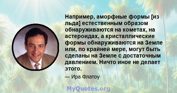 Например, аморфные формы [из льда] естественным образом обнаруживаются на кометах, на астероидах, а кристаллические формы обнаруживаются на Земле или, по крайней мере, могут быть сделаны на Земле с достаточным