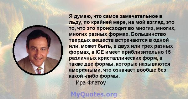 Я думаю, что самое замечательное в льду, по крайней мере, на мой взгляд, это то, что это происходит во многих, многих, многих разных формах. Большинство твердых веществ встречаются в одной или, может быть, в двух или