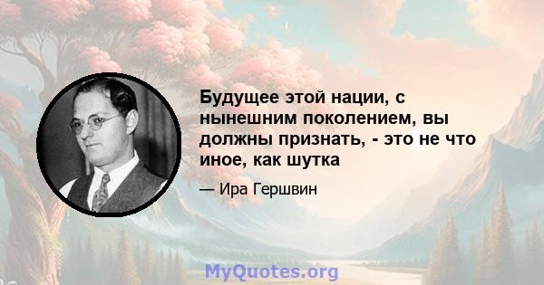 Будущее этой нации, с нынешним поколением, вы должны признать, - это не что иное, как шутка