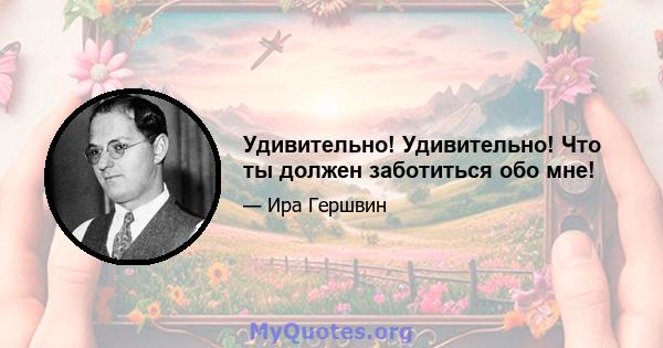 Удивительно! Удивительно! Что ты должен заботиться обо мне!