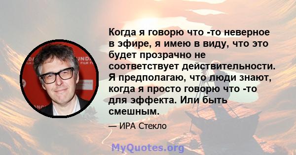 Когда я говорю что -то неверное в эфире, я имею в виду, что это будет прозрачно не соответствует действительности. Я предполагаю, что люди знают, когда я просто говорю что -то для эффекта. Или быть смешным.