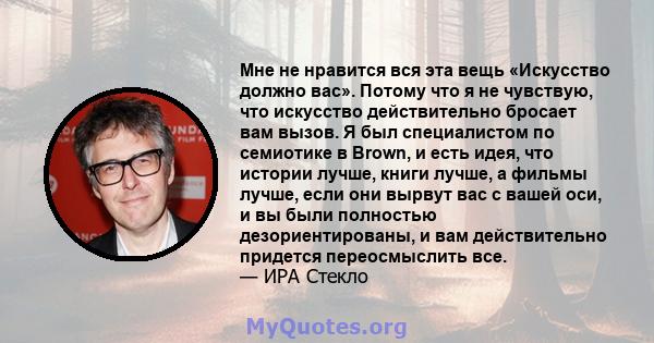 Мне не нравится вся эта вещь «Искусство должно вас». Потому что я не чувствую, что искусство действительно бросает вам вызов. Я был специалистом по семиотике в Brown, и есть идея, что истории лучше, книги лучше, а