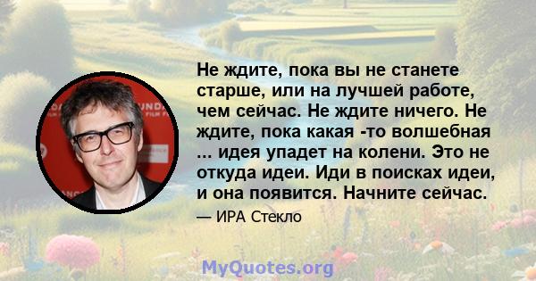 Не ждите, пока вы не станете старше, или на лучшей работе, чем сейчас. Не ждите ничего. Не ждите, пока какая -то волшебная ... идея упадет на колени. Это не откуда идеи. Иди в поисках идеи, и она появится. Начните