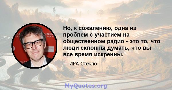 Но, к сожалению, одна из проблем с участием на общественном радио - это то, что люди склонны думать, что вы все время искренны.