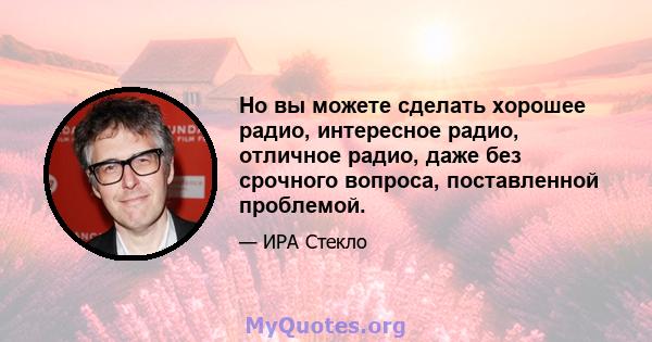 Но вы можете сделать хорошее радио, интересное радио, отличное радио, даже без срочного вопроса, поставленной проблемой.