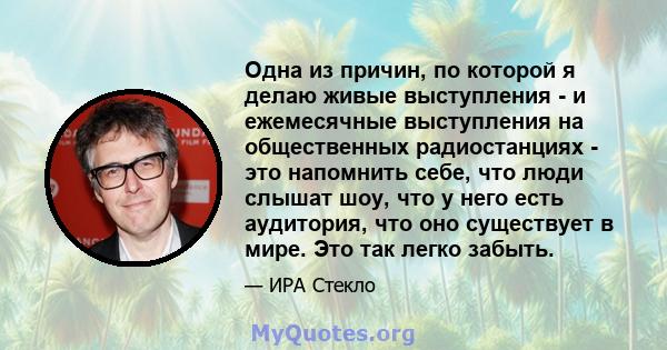 Одна из причин, по которой я делаю живые выступления - и ежемесячные выступления на общественных радиостанциях - это напомнить себе, что люди слышат шоу, что у него есть аудитория, что оно существует в мире. Это так