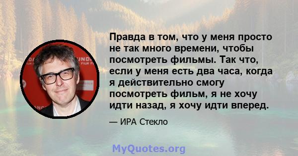 Правда в том, что у меня просто не так много времени, чтобы посмотреть фильмы. Так что, если у меня есть два часа, когда я действительно смогу посмотреть фильм, я не хочу идти назад, я хочу идти вперед.