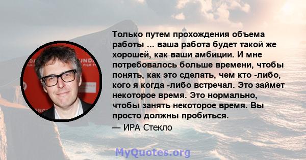 Только путем прохождения объема работы ... ваша работа будет такой же хорошей, как ваши амбиции. И мне потребовалось больше времени, чтобы понять, как это сделать, чем кто -либо, кого я когда -либо встречал. Это займет