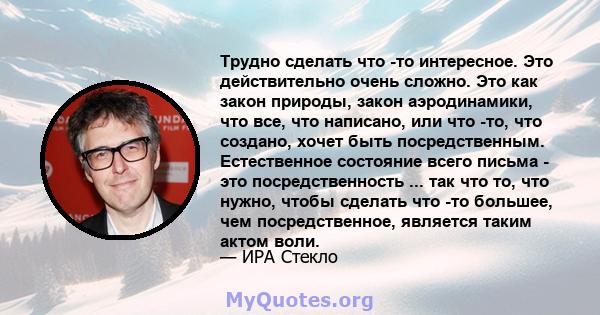 Трудно сделать что -то интересное. Это действительно очень сложно. Это как закон природы, закон аэродинамики, что все, что написано, или что -то, что создано, хочет быть посредственным. Естественное состояние всего