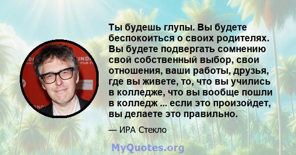 Ты будешь глупы. Вы будете беспокоиться о своих родителях. Вы будете подвергать сомнению свой собственный выбор, свои отношения, ваши работы, друзья, где вы живете, то, что вы учились в колледже, что вы вообще пошли в