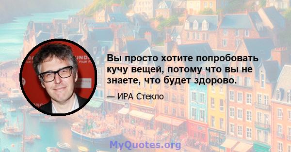 Вы просто хотите попробовать кучу вещей, потому что вы не знаете, что будет здорово.