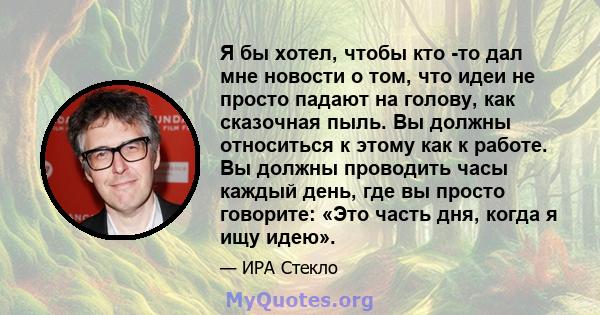 Я бы хотел, чтобы кто -то дал мне новости о том, что идеи не просто падают на голову, как сказочная пыль. Вы должны относиться к этому как к работе. Вы должны проводить часы каждый день, где вы просто говорите: «Это