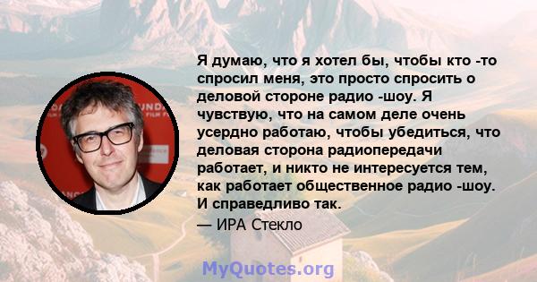 Я думаю, что я хотел бы, чтобы кто -то спросил меня, это просто спросить о деловой стороне радио -шоу. Я чувствую, что на самом деле очень усердно работаю, чтобы убедиться, что деловая сторона радиопередачи работает, и