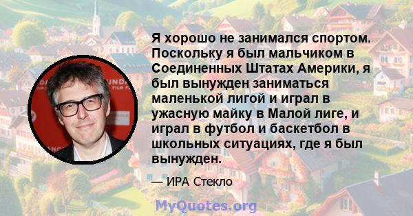 Я хорошо не занимался спортом. Поскольку я был мальчиком в Соединенных Штатах Америки, я был вынужден заниматься маленькой лигой и играл в ужасную майку в Малой лиге, и играл в футбол и баскетбол в школьных ситуациях,