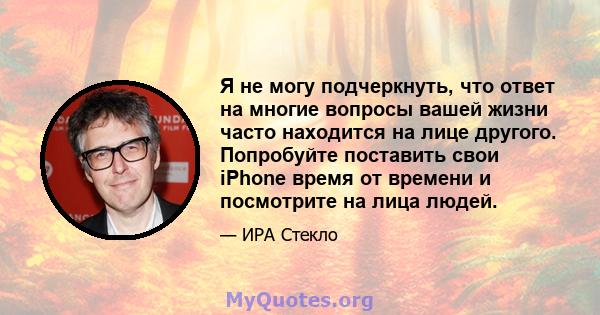 Я не могу подчеркнуть, что ответ на многие вопросы вашей жизни часто находится на лице другого. Попробуйте поставить свои iPhone время от времени и посмотрите на лица людей.