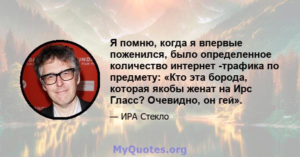 Я помню, когда я впервые поженился, было определенное количество интернет -трафика по предмету: «Кто эта борода, которая якобы женат на Ирс Гласс? Очевидно, он гей».