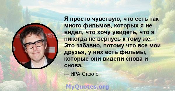 Я просто чувствую, что есть так много фильмов, которых я не видел, что хочу увидеть, что я никогда не вернусь к тому же. Это забавно, потому что все мои друзья, у них есть фильмы, которые они видели снова и снова.