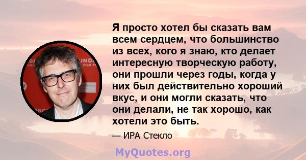 Я просто хотел бы сказать вам всем сердцем, что большинство из всех, кого я знаю, кто делает интересную творческую работу, они прошли через годы, когда у них был действительно хороший вкус, и они могли сказать, что они