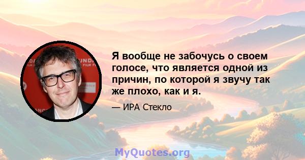 Я вообще не забочусь о своем голосе, что является одной из причин, по которой я звучу так же плохо, как и я.