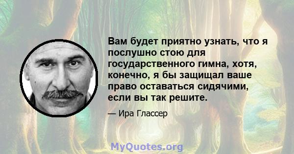 Вам будет приятно узнать, что я послушно стою для государственного гимна, хотя, конечно, я бы защищал ваше право оставаться сидячими, если вы так решите.