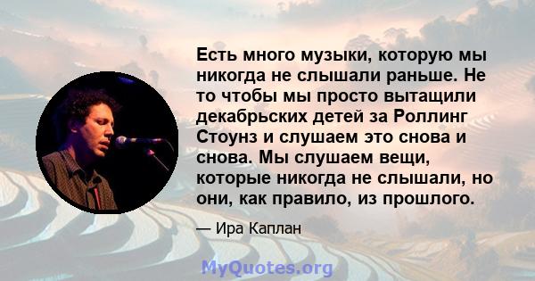 Есть много музыки, которую мы никогда не слышали раньше. Не то чтобы мы просто вытащили декабрьских детей за Роллинг Стоунз и слушаем это снова и снова. Мы слушаем вещи, которые никогда не слышали, но они, как правило,