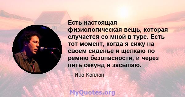 Есть настоящая физиологическая вещь, которая случается со мной в туре. Есть тот момент, когда я сижу на своем сиденье и щелкаю по ремню безопасности, и через пять секунд я засыпаю.