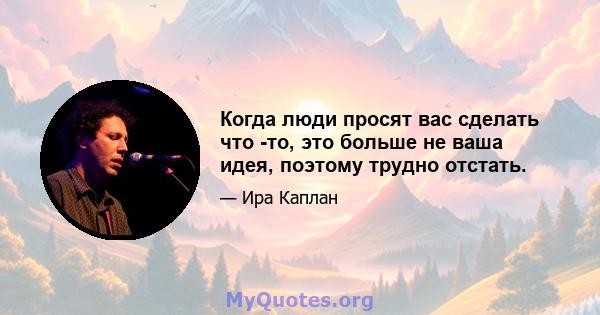 Когда люди просят вас сделать что -то, это больше не ваша идея, поэтому трудно отстать.