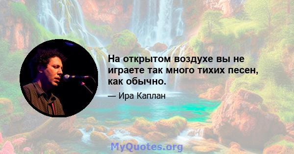 На открытом воздухе вы не играете так много тихих песен, как обычно.