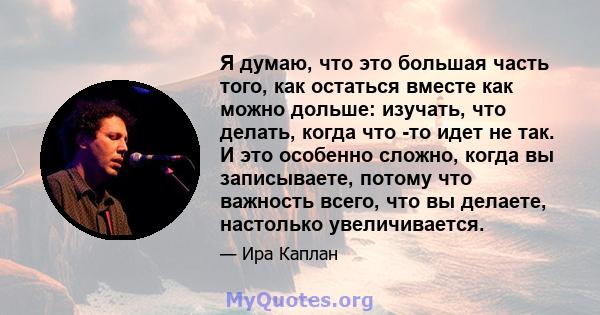 Я думаю, что это большая часть того, как остаться вместе как можно дольше: изучать, что делать, когда что -то идет не так. И это особенно сложно, когда вы записываете, потому что важность всего, что вы делаете,