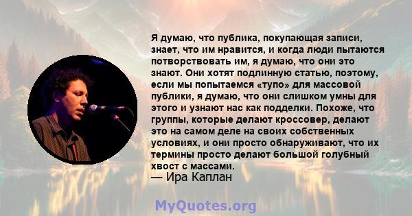 Я думаю, что публика, покупающая записи, знает, что им нравится, и когда люди пытаются потворствовать им, я думаю, что они это знают. Они хотят подлинную статью, поэтому, если мы попытаемся «тупо» для массовой публики,