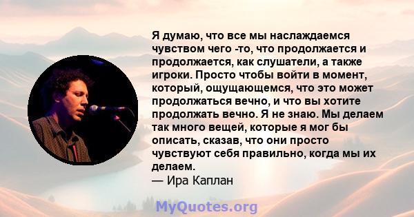 Я думаю, что все мы наслаждаемся чувством чего -то, что продолжается и продолжается, как слушатели, а также игроки. Просто чтобы войти в момент, который, ощущающемся, что это может продолжаться вечно, и что вы хотите