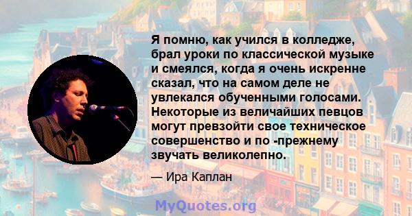 Я помню, как учился в колледже, брал уроки по классической музыке и смеялся, когда я очень искренне сказал, что на самом деле не увлекался обученными голосами. Некоторые из величайших певцов могут превзойти свое