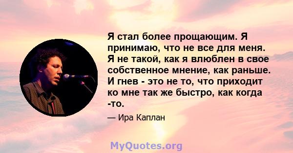 Я стал более прощающим. Я принимаю, что не все для меня. Я не такой, как я влюблен в свое собственное мнение, как раньше. И гнев - это не то, что приходит ко мне так же быстро, как когда -то.