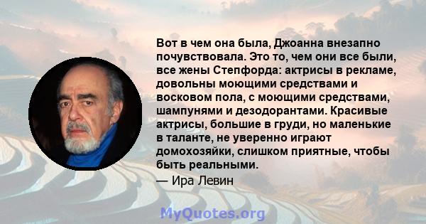 Вот в чем она была, Джоанна внезапно почувствовала. Это то, чем они все были, все жены Степфорда: актрисы в рекламе, довольны моющими средствами и восковом пола, с моющими средствами, шампунями и дезодорантами. Красивые 