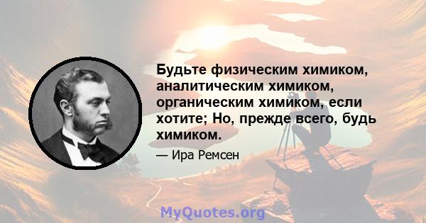 Будьте физическим химиком, аналитическим химиком, органическим химиком, если хотите; Но, прежде всего, будь химиком.