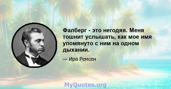 Фалберг - это негодяя. Меня тошнит услышать, как мое имя упомянуто с ним на одном дыхании.